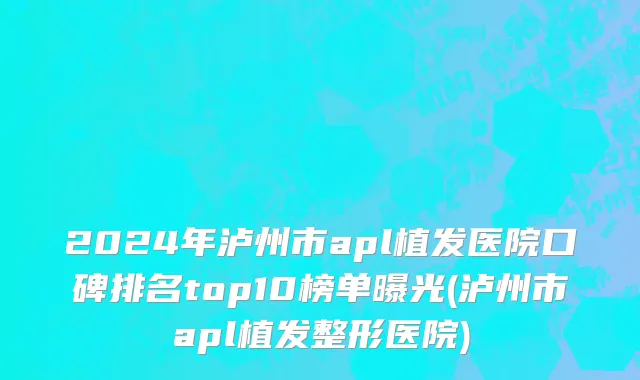 2024年泸州市apl植发医院口碑排名top10榜单曝光(泸州市apl植发整形医院)