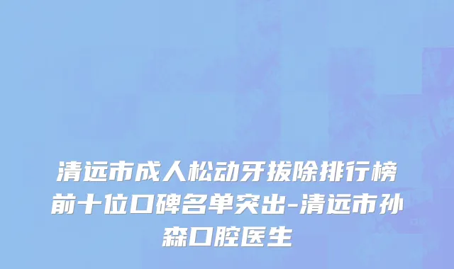 清远市成人松动牙拔除排行榜前十位口碑名单突出-清远市孙森口腔医生