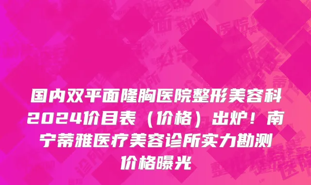 国内双平面隆胸医院整形美容科2024价目表(价格)出炉!南宁蒂雅医疗美容诊所实力勘测价格曝光