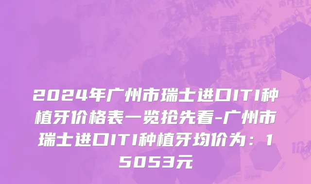 2024年广州市瑞士进口ITI种植牙价格表一览抢先看-广州市瑞士进口ITI种植牙均价为：15053元