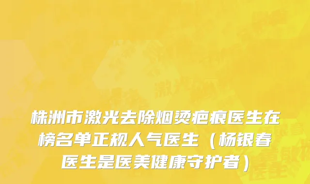株洲市激光去除烟烫疤痕医生在榜名单正规人气医生（杨银春医生是医美健康守护者）