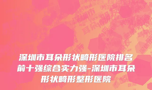 深圳市耳朵形状畸形医院排名前十强综合实力强-深圳市耳朵形状畸形整形医院