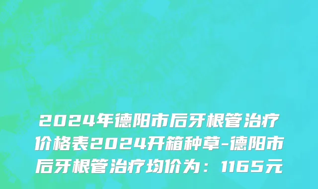 2024年德阳市后牙根管治疗价格表2024开箱种草-德阳市后牙根管治疗均价为：1165元