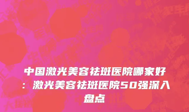 中国激光美容祛斑医院哪家好：激光美容祛斑医院50强深入盘点