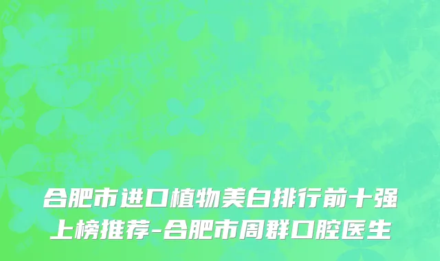 合肥市进口植物美白排行前十强上榜推荐-合肥市周群口腔医生
