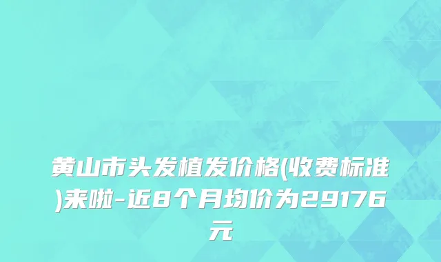 黄山市头发植发价格(收费标准)来啦-近8个月均价为29176元