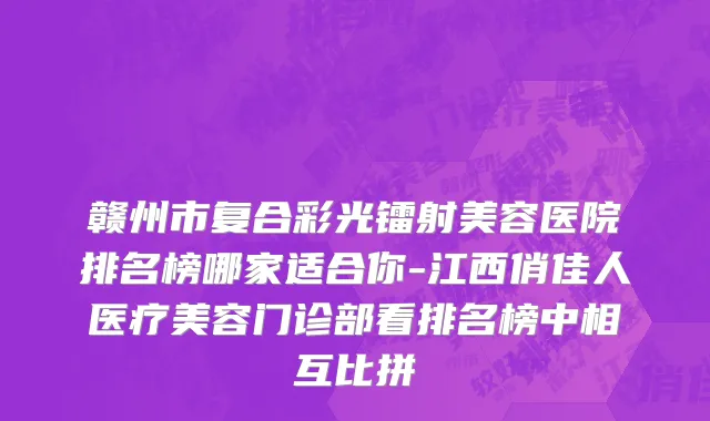 赣州市复合彩光镭射美容医院排名榜哪家适合你-江西俏佳人医疗美容门诊部看排名榜中相互比拼