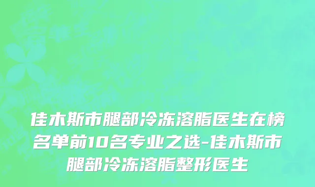 佳木斯市腿部冷冻溶脂医生在榜名单前10名专业之选-佳木斯市腿部冷冻溶脂整形医生