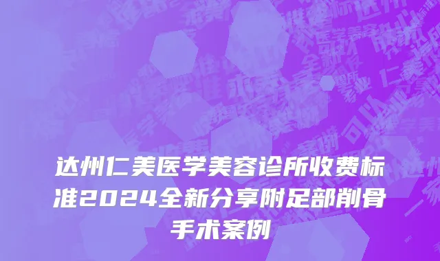 达州仁美医学美容诊所收费标准2024全新分享附足部削骨手术案例