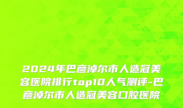 2024年巴彦淖尔市人造冠美容医院排行top10人气测评-巴彦淖尔市人造冠美容口腔医院