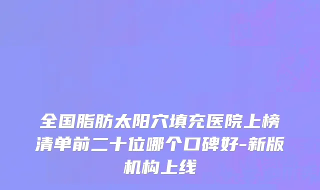 全国脂肪太阳穴填充医院上榜清单前二十位哪个口碑好-新版机构上线