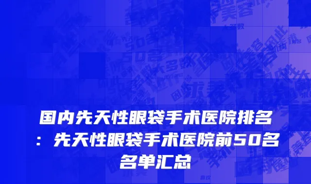 国内先天性眼袋手术医院排名：先天性眼袋手术医院前50名名单汇总
