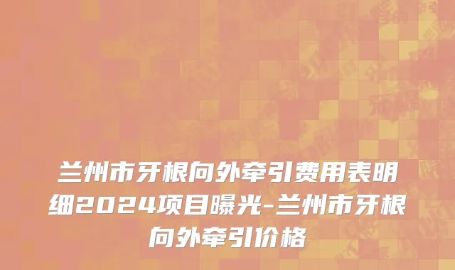 兰州市牙根向外牵引费用表明细2024项目曝光-兰州市牙根向外牵引价格