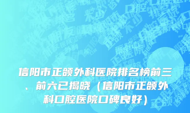 信阳市正颌外科医院排名榜前三、前六已揭晓（信阳市正颌外科口腔医院口碑良好）
