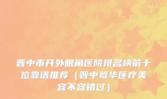 晋中市开外眼角医院排名榜前十位靠谱推荐（晋中莺华医疗美容不容错过）