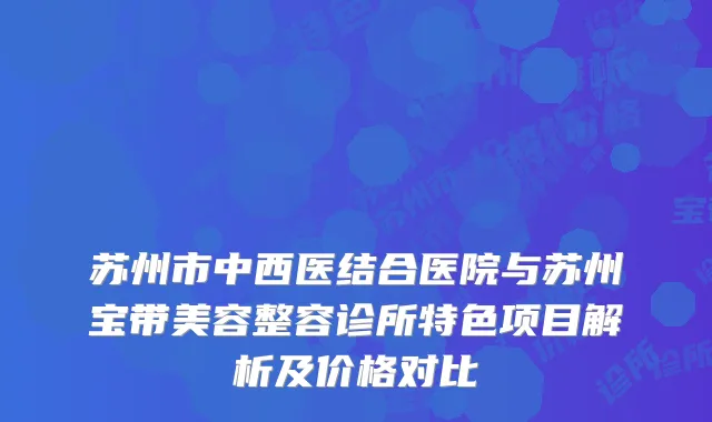 苏州市中西医结合医院与苏州宝带美容整容诊所特色项目解析及价格对比