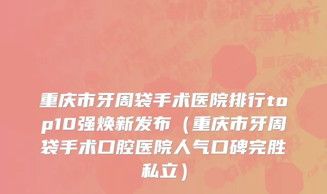 重庆市牙周袋手术医院排行top10强焕新发布（重庆市牙周袋手术口腔医院人气口碑完胜私立）
