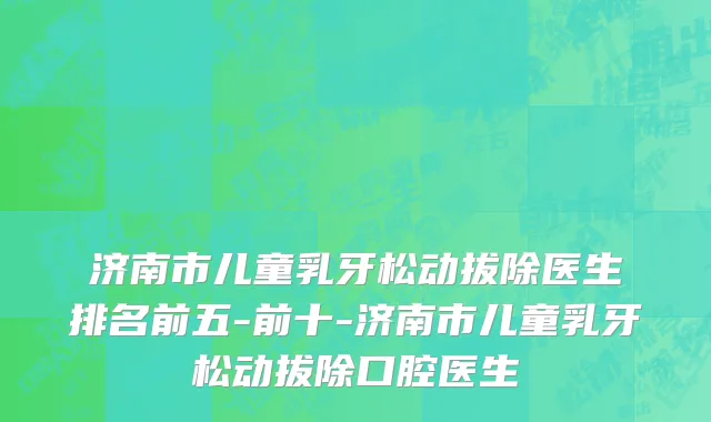 济南市儿童乳牙松动拔除医生排名前五-前十-济南市儿童乳牙松动拔除口腔医生