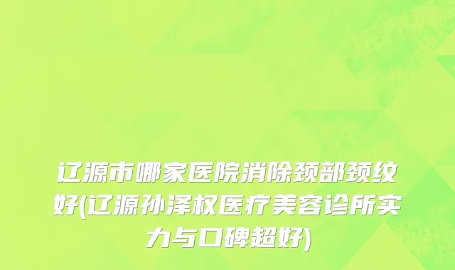 辽源市哪家医院消除颈部颈纹好(辽源孙泽权医疗美容诊所实力与口碑超好)