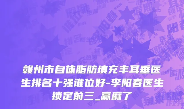 赣州市自体脂肪填充丰耳垂医生排名十强谁位好-李阳春医生锁定前三_赢麻了