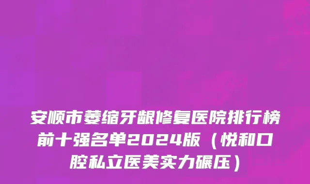 安顺市萎缩牙龈修复医院排行榜前十强名单2024版（悦和口腔私立医美实力碾压）