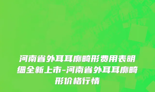 河南省外耳耳廓畸形费用表明细全新上市-河南省外耳耳廓畸形价格行情