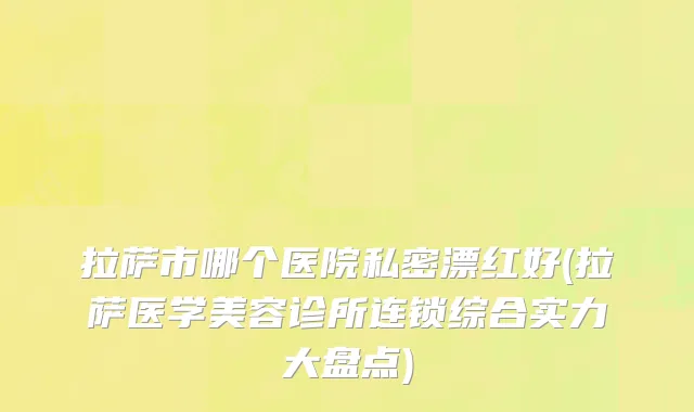 拉萨市哪个医院私密漂红好(拉萨医学美容诊所连锁综合实力大盘点)