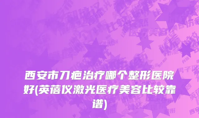 西安市刀疤治疗哪个整形医院好(英蓓仪激光医疗美容比较靠谱)