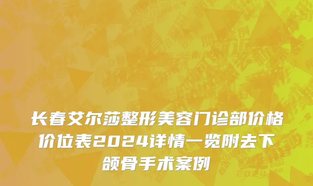 长春艾尔莎整形美容门诊部价格价位表2024详情一览附去下颌骨手术案例