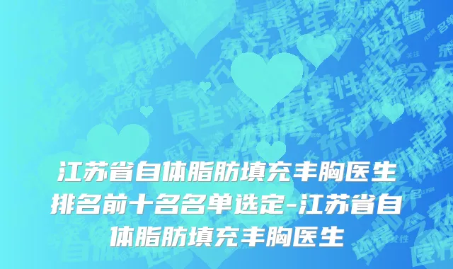 江苏省自体脂肪填充丰胸医生排名前十名名单选定-江苏省自体脂肪填充丰胸医生
