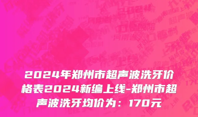 2024年郑州市超声波洗牙价格表2024新编上线-郑州市超声波洗牙均价为：170元