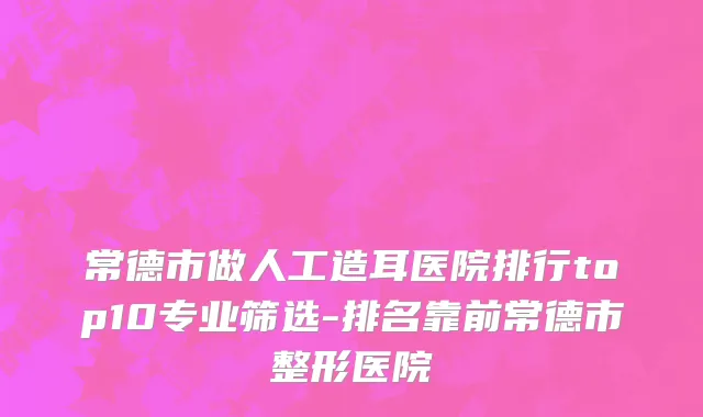 常德市做人工造耳医院排行top10专业筛选-排名靠前常德市整形医院