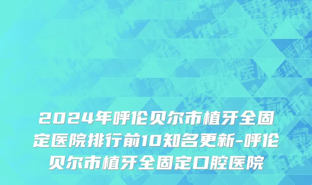 2024年呼伦贝尔市植牙全固定医院排行前10知名更新-呼伦贝尔市植牙全固定口腔医院