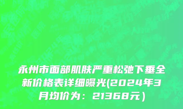 永州市面部肌肤严重松弛下垂全新价格表详细曝光(2024年3月均价为：21368元）