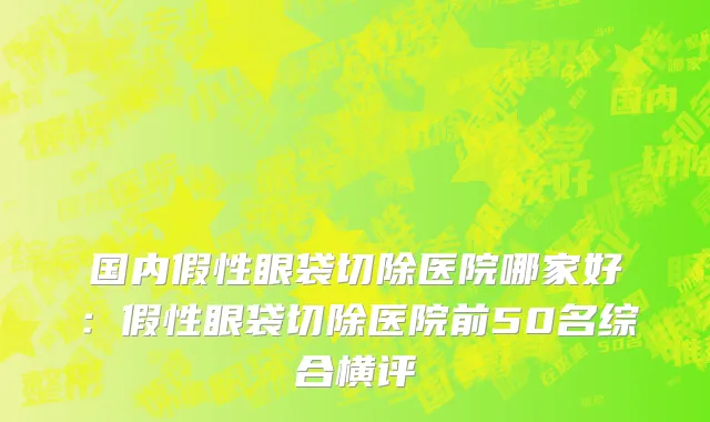 国内假性眼袋切除医院哪家好：假性眼袋切除医院前50名综合横评