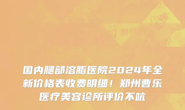 国内腿部溶脂医院2024年全新价格表收费明细!郑州曹乐医疗美容诊所评价不吭