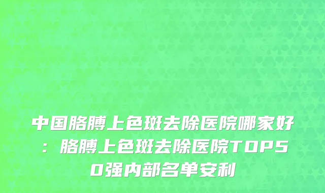 中国胳膊上色斑去除医院哪家好：胳膊上色斑去除医院TOP50强内部名单安利