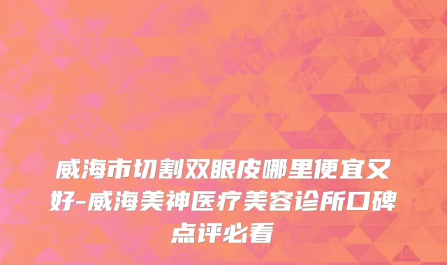 威海市切割双眼皮哪里便宜又好-威海美神医疗美容诊所口碑点评必看