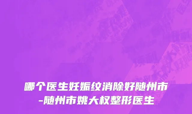 哪个医生妊娠纹消除好随州市-随州市姚大权整形医生