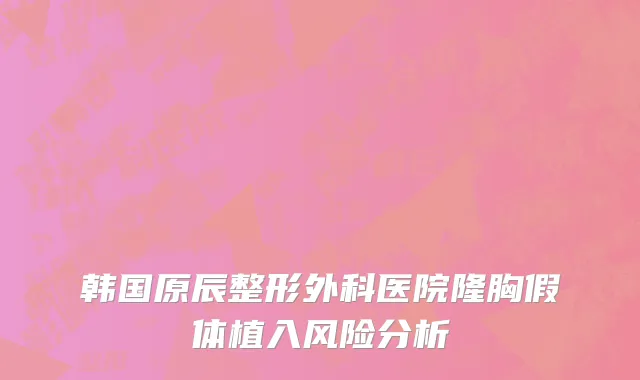 韩国原辰整形外科医院隆胸假体植入风险分析
