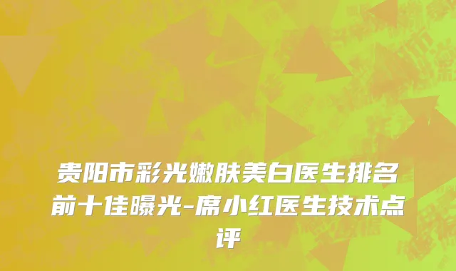 贵阳市彩光嫩肤美白医生排名前十佳曝光-席小红医生技术点评