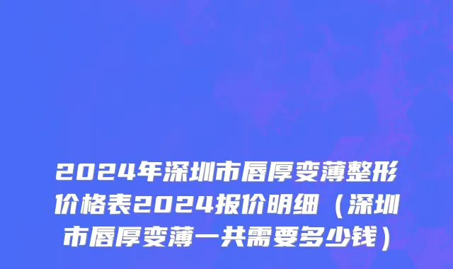 2024年深圳市唇厚变薄整形价格表2024报价明细（深圳市唇厚变薄一共需要多少钱）