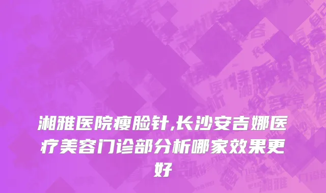 湘雅医院瘦脸针,长沙安吉娜医疗美容门诊部分析哪家效果更好