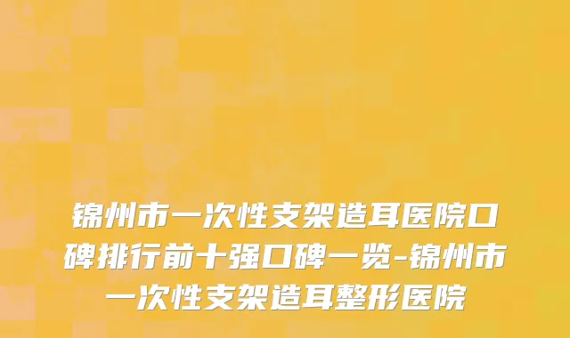 锦州市一次性支架造耳医院口碑排行前十强口碑一览-锦州市一次性支架造耳整形医院