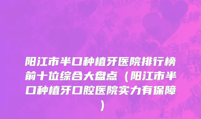 阳江市半口种植牙医院排行榜前十位综合大盘点（阳江市半口种植牙口腔医院实力有保障）