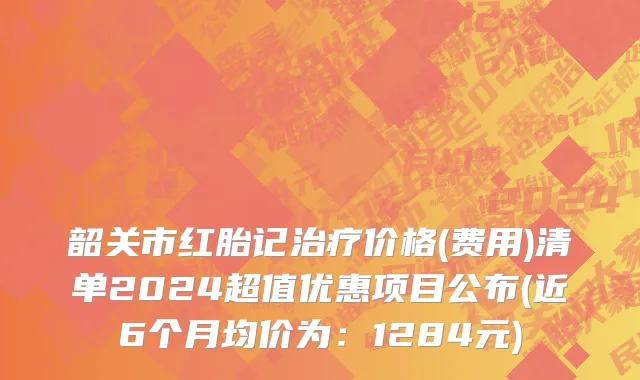 韶关市红胎记治疗价格(费用)清单2024超值优惠项目公布(近6个月均价为：1284元)
