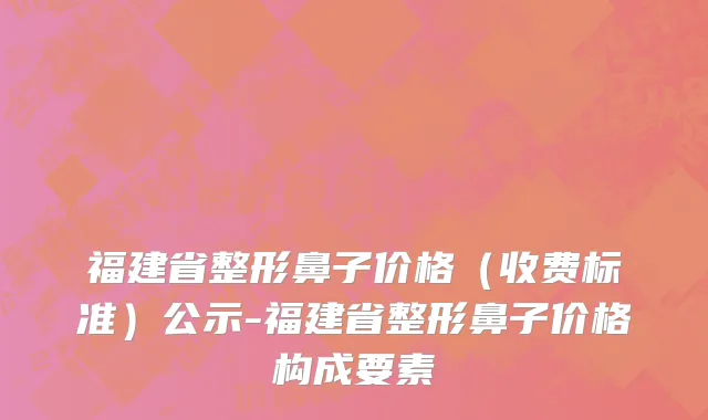福建省整形鼻子价格（收费标准）公示-福建省整形鼻子价格构成要素