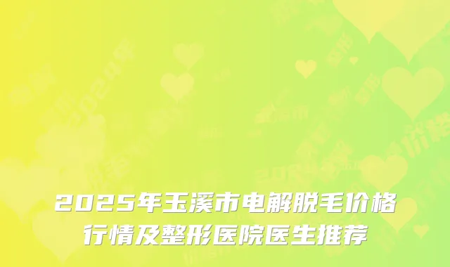 2025年玉溪市电解脱毛价格行情及整形医院医生推荐