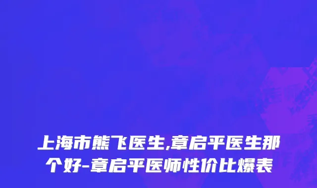 上海市熊飞医生,章启平医生那个好-章启平医师性价比爆表