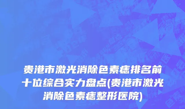 贵港市激光消除色素痣排名前十位综合实力盘点(贵港市激光消除色素痣整形医院)